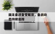 开云体育官网登入-包含国足备战备受瞩目，备战动态持续追踪的词条