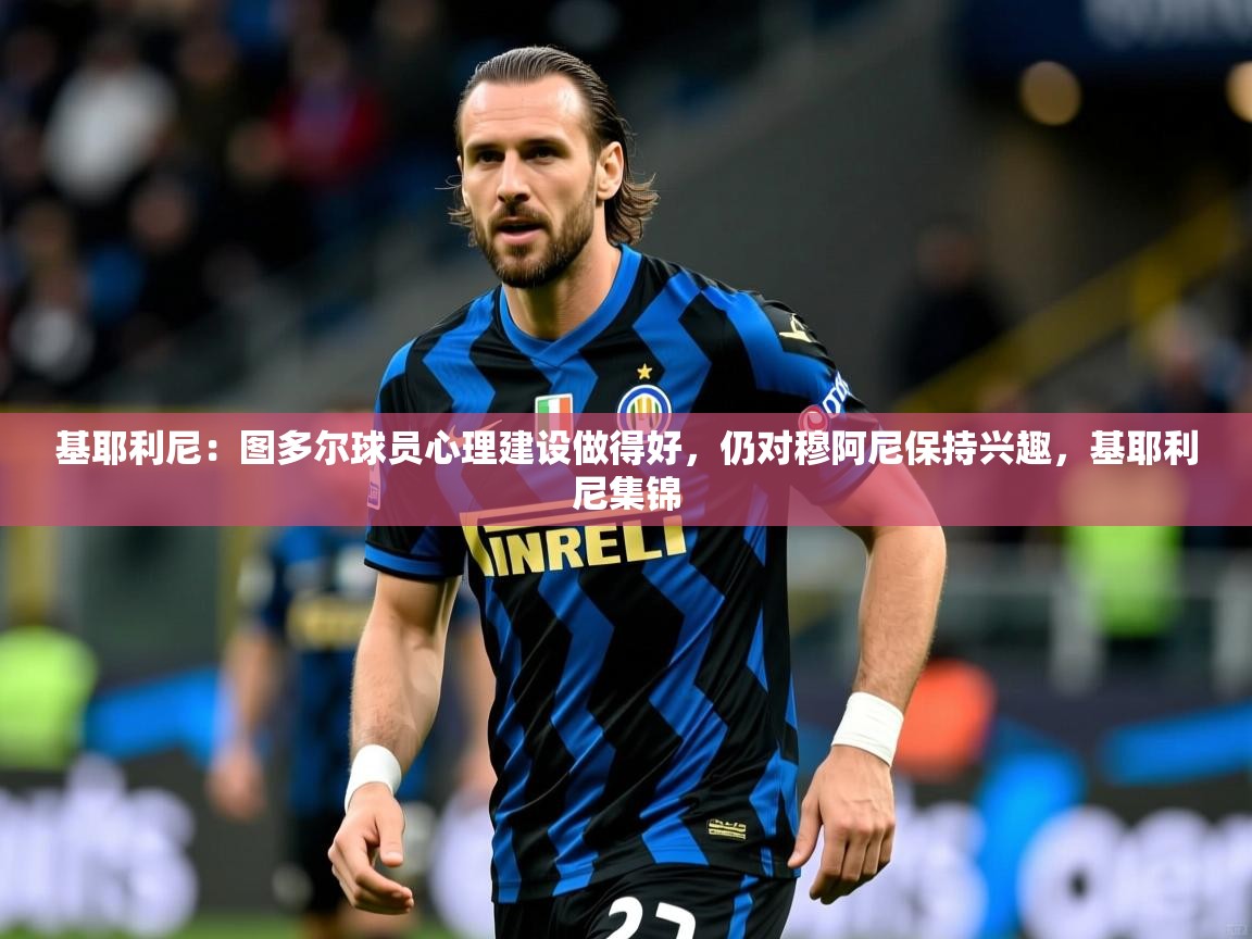 2025云开体育app官网入口网页版基耶利尼：图多尔球员心理建设做得好，仍对穆阿尼保持兴趣，基耶利尼集锦  第4张