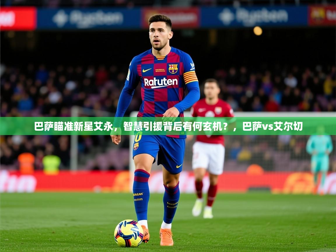 2025云开体育官方网站登录巴萨瞄准新星艾永，智慧引援背后有何玄机？，巴萨vs艾尔切
