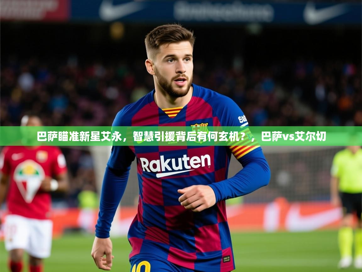 2025云开体育官方网站登录巴萨瞄准新星艾永，智慧引援背后有何玄机？，巴萨vs艾尔切  第2张